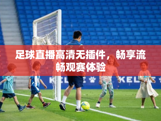 足球直播高清无插件，畅享流畅观赛体验