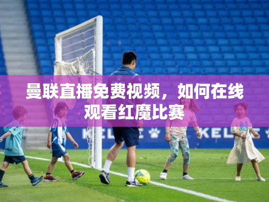 曼联直播免费视频，如何在线观看红魔比赛