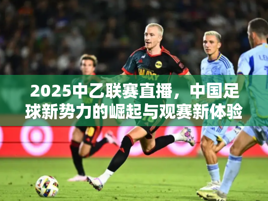 2025中乙联赛直播，中国足球新势力的崛起与观赛新体验
