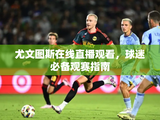 尤文图斯在线直播观看，球迷必备观赛指南