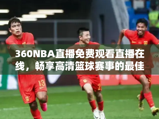 360NBA直播免费观看直播在线，畅享高清篮球赛事的最佳选择