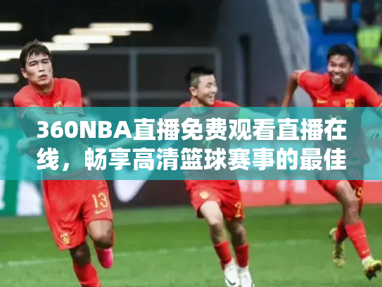 360NBA直播免费观看直播在线，畅享高清篮球赛事的最佳选择