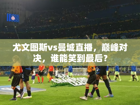 尤文图斯vs曼城直播，巅峰对决，谁能笑到最后？