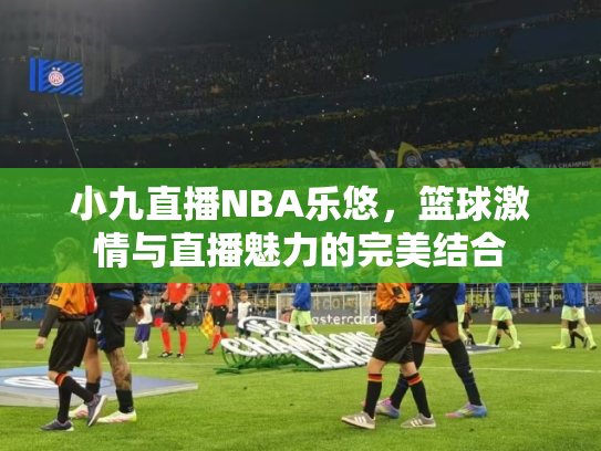 小九直播NBA乐悠，篮球激情与直播魅力的完美结合