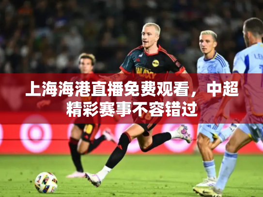上海海港直播免费观看，中超精彩赛事不容错过