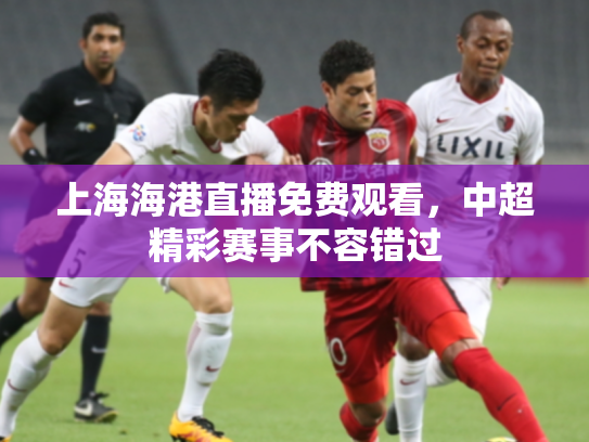 上海海港直播免费观看，中超精彩赛事不容错过