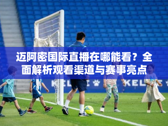 迈阿密国际直播在哪能看？全面解析观看渠道与赛事亮点