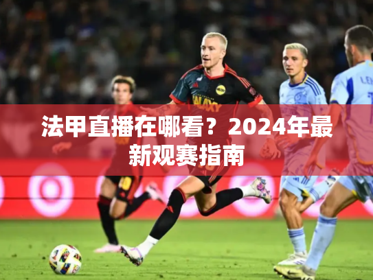 法甲直播在哪看？2024年最新观赛指南