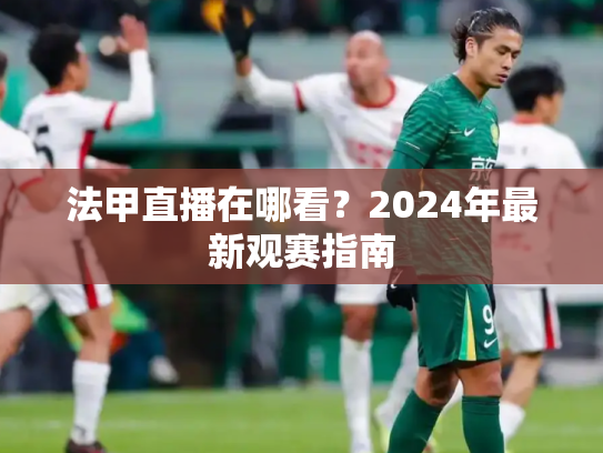法甲直播在哪看？2024年最新观赛指南