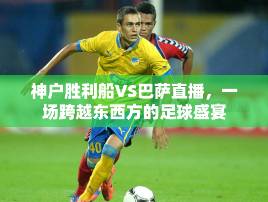 神户胜利船VS巴萨直播，一场跨越东西方的足球盛宴