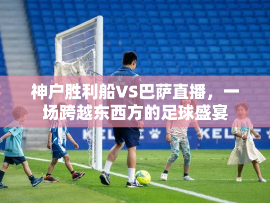 神户胜利船VS巴萨直播，一场跨越东西方的足球盛宴