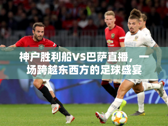 神户胜利船VS巴萨直播，一场跨越东西方的足球盛宴