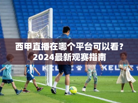 西甲直播在哪个平台可以看？2024最新观赛指南