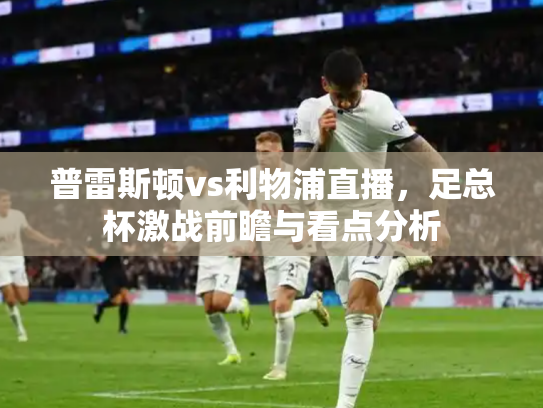 普雷斯顿vs利物浦直播，足总杯激战前瞻与看点分析
