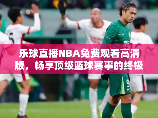乐球直播NBA免费观看高清版，畅享顶级篮球赛事的终极指南