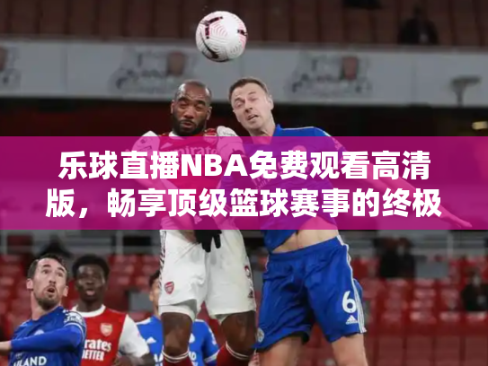 乐球直播NBA免费观看高清版，畅享顶级篮球赛事的终极指南