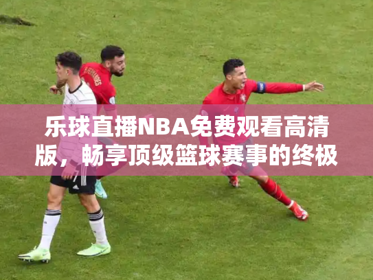 乐球直播NBA免费观看高清版，畅享顶级篮球赛事的终极指南