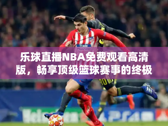 乐球直播NBA免费观看高清版，畅享顶级篮球赛事的终极指南