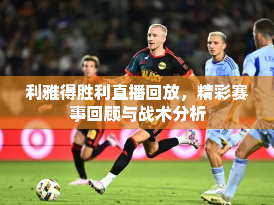 利雅得胜利直播回放，精彩赛事回顾与战术分析