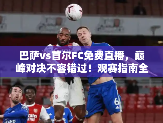 巴萨vs首尔FC免费直播，巅峰对决不容错过！观赛指南全解析