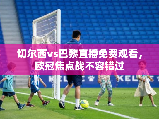 切尔西vs巴黎直播免费观看，欧冠焦点战不容错过