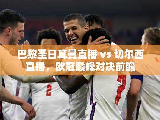 巴黎圣日耳曼直播 vs 切尔西直播，欧冠巅峰对决前瞻