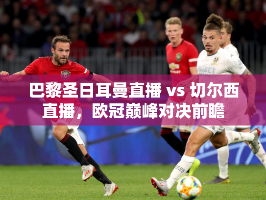巴黎圣日耳曼直播 vs 切尔西直播，欧冠巅峰对决前瞻