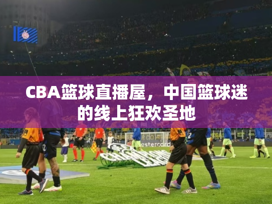CBA篮球直播屋，中国篮球迷的线上狂欢圣地