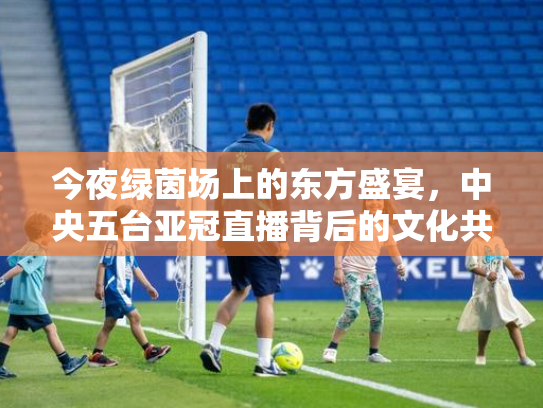 今夜绿茵场上的东方盛宴，中央五台亚冠直播背后的文化共振
