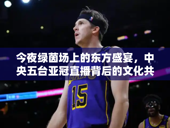 今夜绿茵场上的东方盛宴，中央五台亚冠直播背后的文化共振
