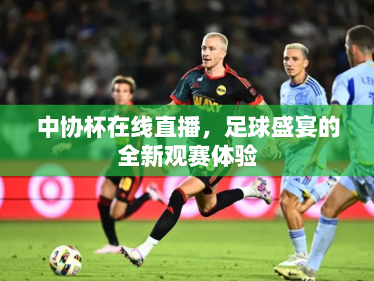 中协杯在线直播，足球盛宴的全新观赛体验