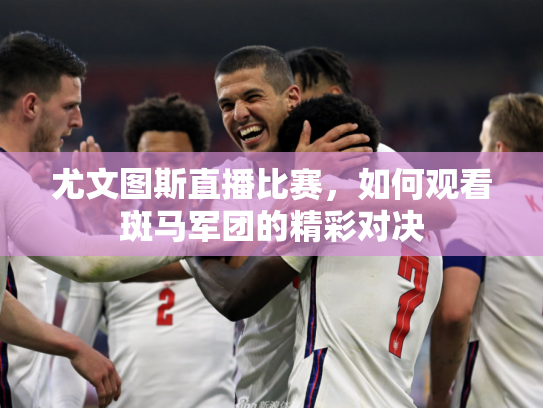 尤文图斯直播比赛，如何观看斑马军团的精彩对决