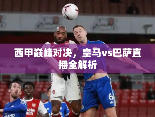 西甲巅峰对决，皇马vs巴萨直播全解析