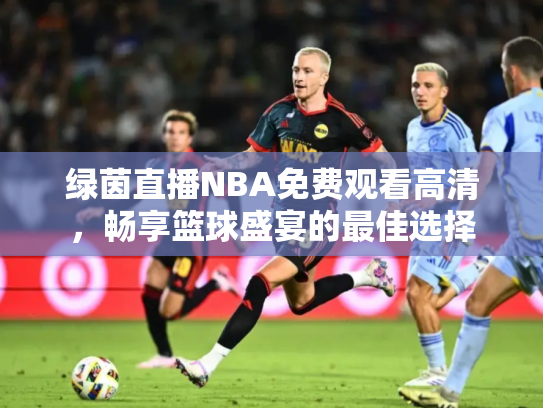 绿茵直播NBA免费观看高清，畅享篮球盛宴的最佳选择