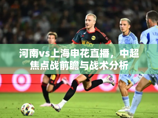 河南vs上海申花直播，中超焦点战前瞻与战术分析