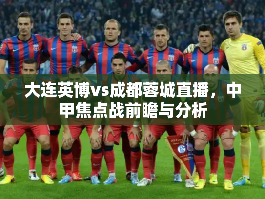 大连英博vs成都蓉城直播，中甲焦点战前瞻与分析