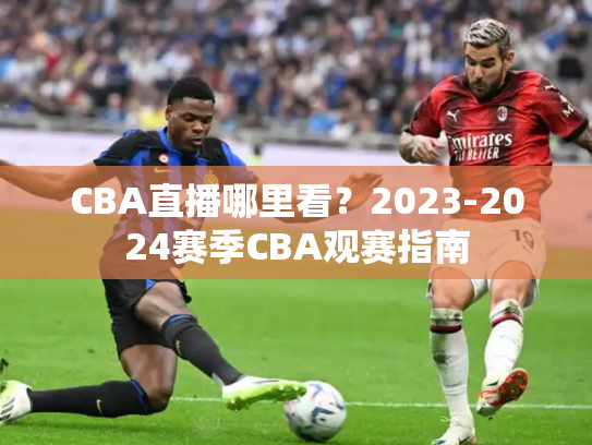 CBA直播哪里看？2023-2024赛季CBA观赛指南