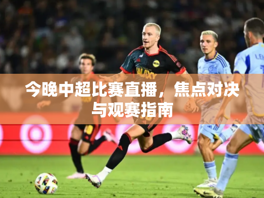 今晚中超比赛直播，焦点对决与观赛指南
