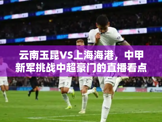 云南玉昆VS上海海港，中甲新军挑战中超豪门的直播看点分析