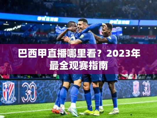 巴西甲直播哪里看？2023年最全观赛指南