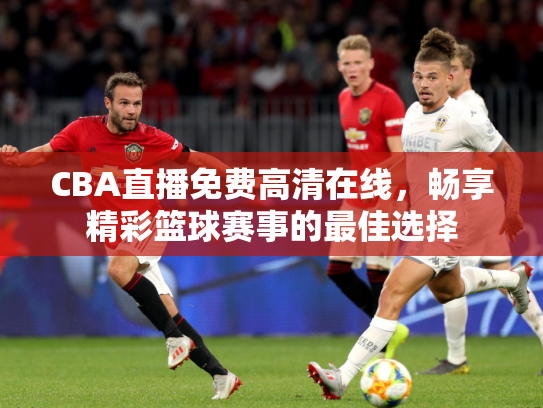 CBA直播免费高清在线，畅享精彩篮球赛事的最佳选择