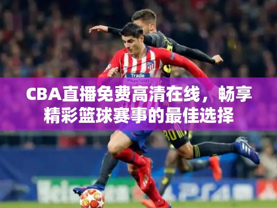 CBA直播免费高清在线，畅享精彩篮球赛事的最佳选择