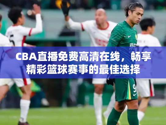 CBA直播免费高清在线，畅享精彩篮球赛事的最佳选择