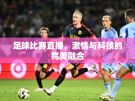 足球比赛直播，激情与科技的完美融合