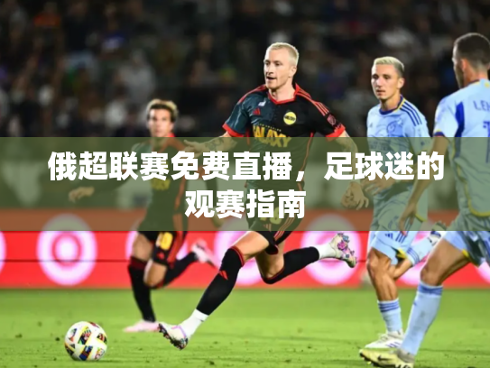 俄超联赛免费直播，足球迷的观赛指南