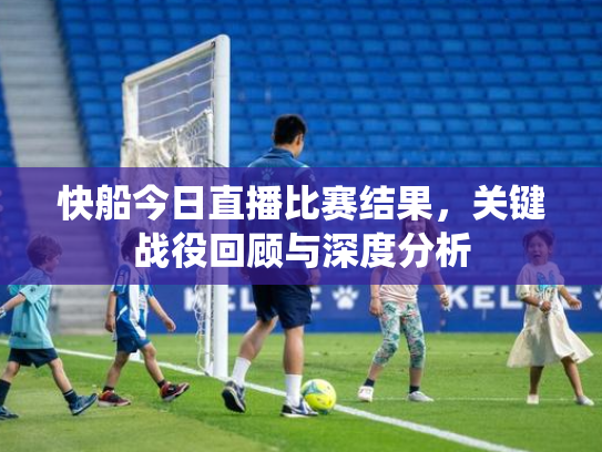 快船今日直播比赛结果，关键战役回顾与深度分析