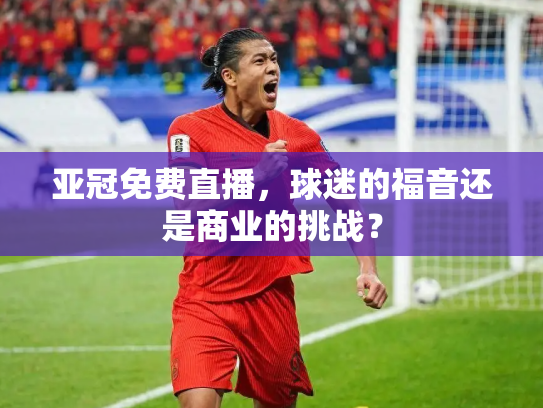 亚冠免费直播，球迷的福音还是商业的挑战？