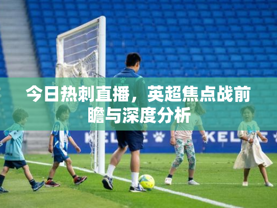 今日热刺直播，英超焦点战前瞻与深度分析