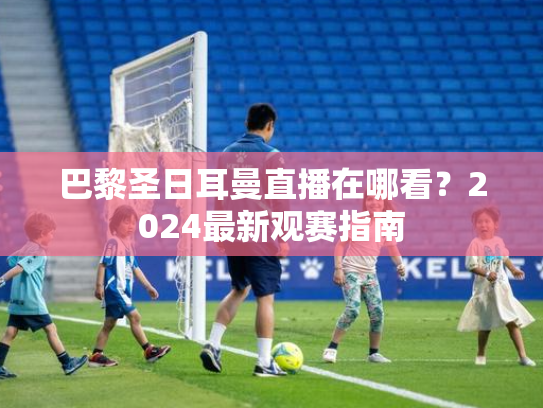 巴黎圣日耳曼直播在哪看？2024最新观赛指南