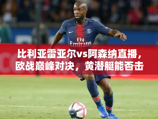 比利亚雷亚尔vs阿森纳直播，欧战巅峰对决，黄潜艇能否击沉枪手？